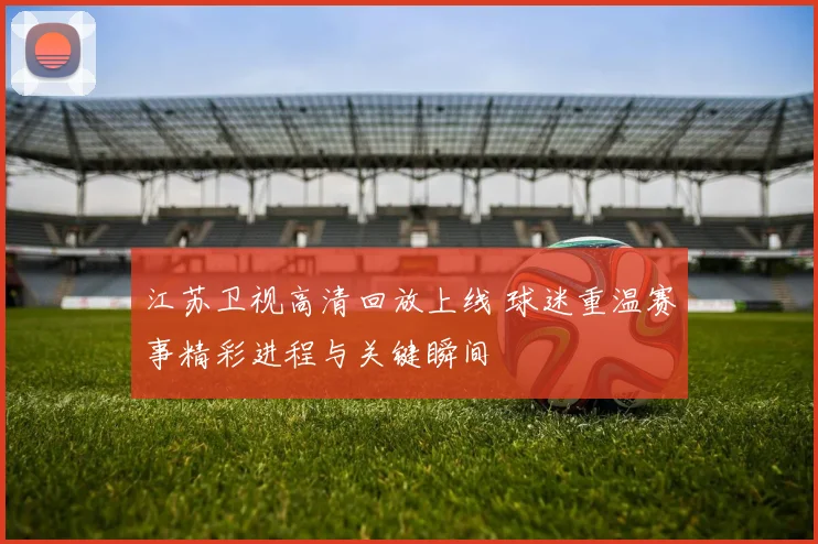 江苏卫视高清回放上线 球迷重温赛事精彩进程与关键瞬间