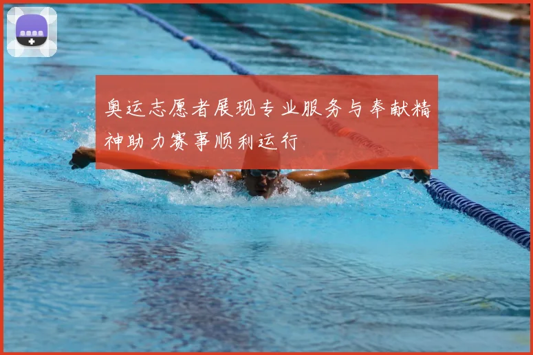 奥运志愿者展现专业服务与奉献精神助力赛事顺利运行