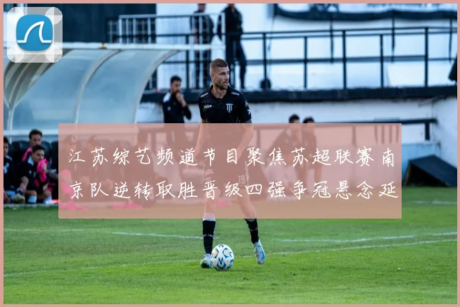江苏综艺频道节目聚焦苏超联赛南京队逆转取胜晋级四强争冠悬念延续