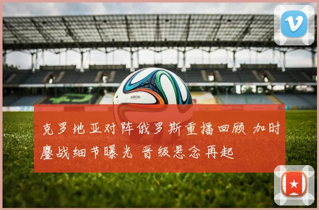 克罗地亚对阵俄罗斯重播回顾 加时鏖战细节曝光 晋级悬念再起
