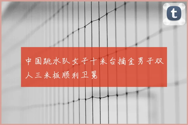 中国跳水队女子十米台摘金男子双人三米板顺利卫冕