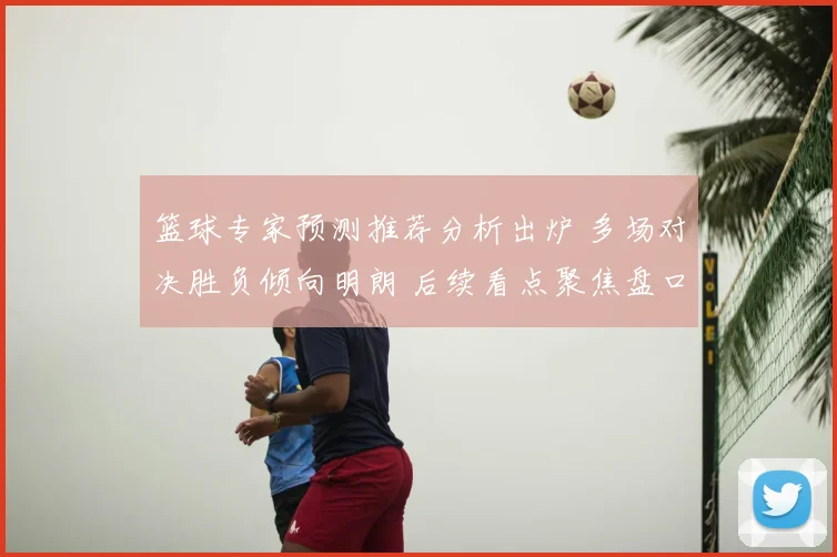 篮球专家预测推荐分析出炉 多场对决胜负倾向明朗 后续看点聚焦盘口变化