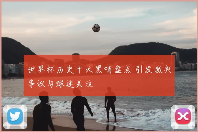 世界杯历史十大黑哨盘点 引发裁判争议与球迷关注