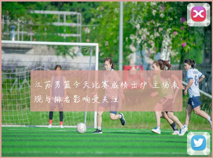 江苏男篮今天比赛成绩出炉 主场表现与排名影响受关注