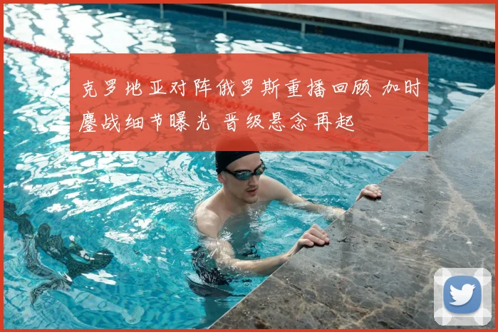 克罗地亚对阵俄罗斯重播回顾 加时鏖战细节曝光 晋级悬念再起