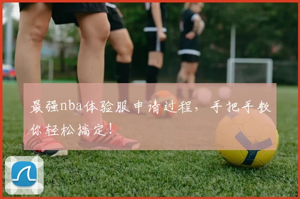 最强nba体验服申请过程，手把手教你轻松搞定！