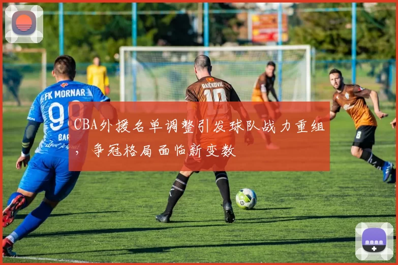 CBA外援名单调整引发球队战力重组,争冠格局面临新变数