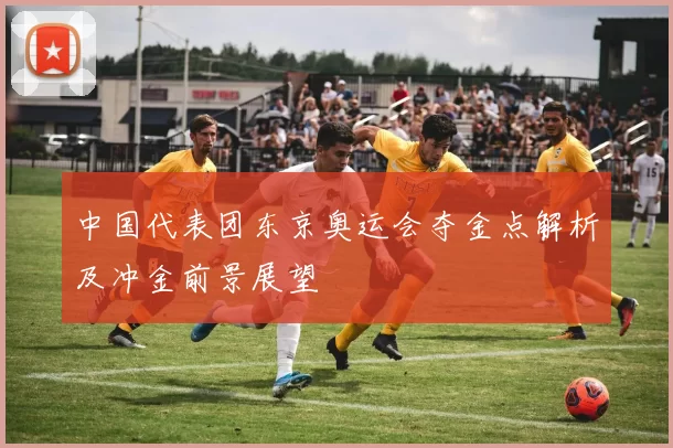 中国代表团东京奥运会夺金点解析及冲金前景展望