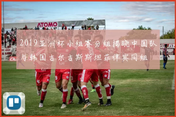2019亚洲杯小组赛分组揭晓中国队与韩国吉尔吉斯斯坦菲律宾同组