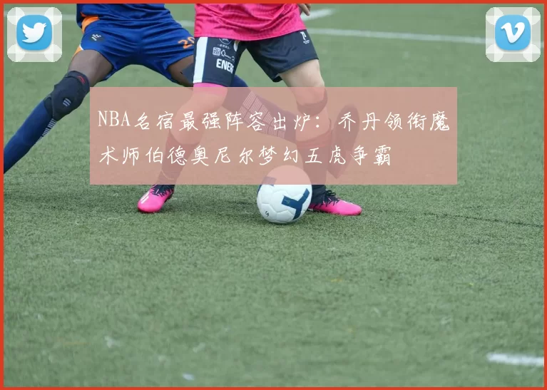 NBA名宿最强阵容出炉：乔丹领衔魔术师伯德奥尼尔梦幻五虎争霸