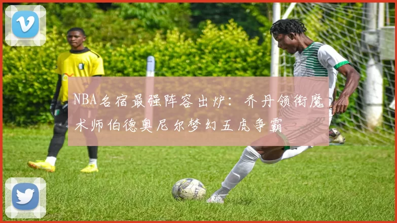 NBA名宿最强阵容出炉：乔丹领衔魔术师伯德奥尼尔梦幻五虎争霸