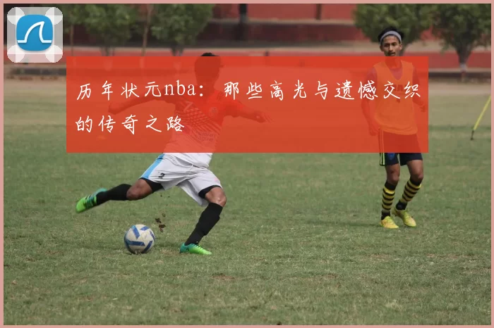 历年状元nba：那些高光与遗憾交织的传奇之路