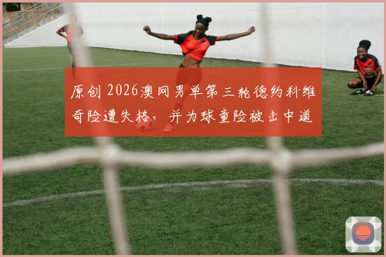 原创 2026澳网男单第三轮德约科维奇险遭失格，并为球童险被击中道歉