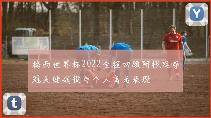 梅西世界杯2022全程回顾阿根廷夺冠关键战役与个人高光表现