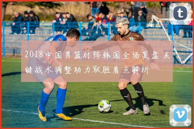 2018中国男篮对阵韩国全场复盘 关键战术调整助力取胜看点解析