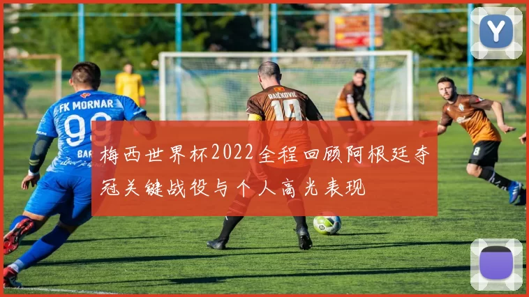 梅西世界杯2022全程回顾阿根廷夺冠关键战役与个人高光表现