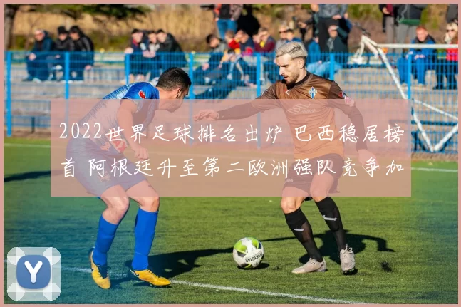 2022世界足球排名出炉 巴西稳居榜首 阿根廷升至第二欧洲强队竞争加剧