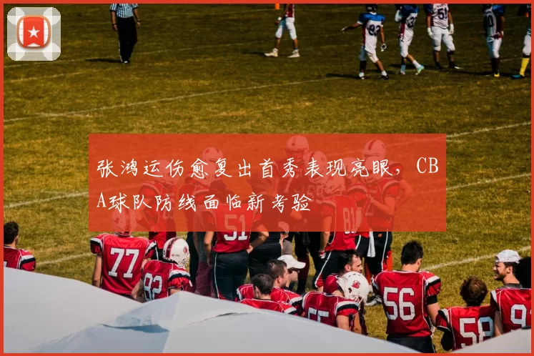 张鸿运伤愈复出首秀表现亮眼，CBA球队防线面临新考验