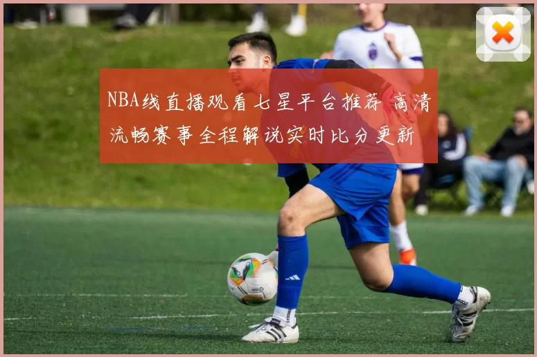 NBA线直播观看七星平台推荐 高清流畅赛事全程解说实时比分更新