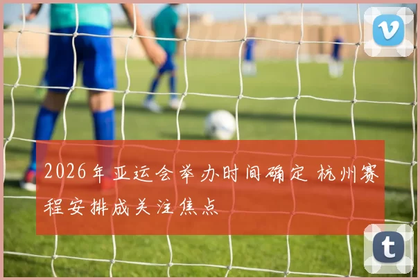 2026年亚运会举办时间确定 杭州赛程安排成关注焦点