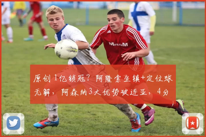 原创 1亿锁冠?阿隆索坐镇+定位球无解,阿森纳3大优势破连亚,4分领先