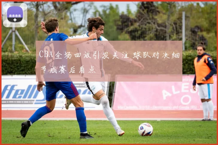 CBA全场回放引发关注 球队对决细节成赛后看点