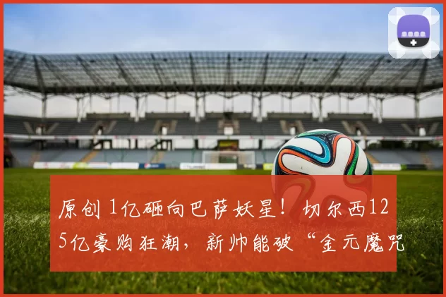 原创 1亿砸向巴萨妖星！切尔西125亿豪购狂潮，新帅能破“金元魔咒”？