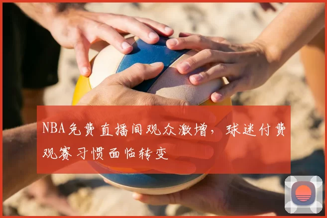 NBA免费直播间观众激增，球迷付费观赛习惯面临转变