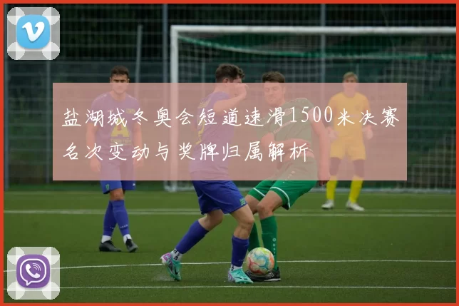 盐湖城冬奥会短道速滑1500米决赛名次变动与奖牌归属解析