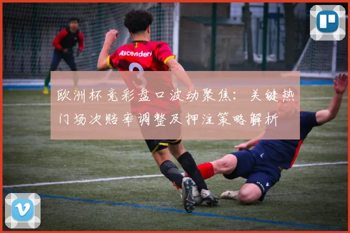 欧洲杯竞彩盘口波动聚焦:关键热门场次赔率调整及押注策略解析