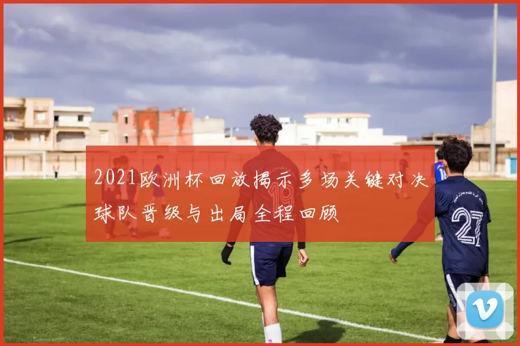 2021欧洲杯回放揭示多场关键对决球队晋级与出局全程回顾