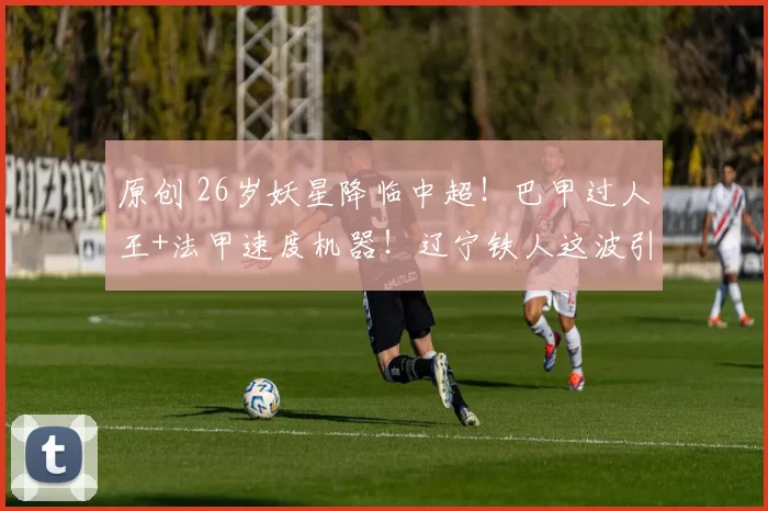 原创 26岁妖星降临中超！巴甲过人王+法甲速度机器！辽宁铁人这波引援要让中超豪门集体失眠！