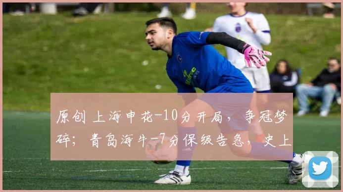 原创 上海申花-10分开局，争冠梦碎；青岛海牛-7分保级告急，史上最严罚单重塑中超格局，有人哭有人笑