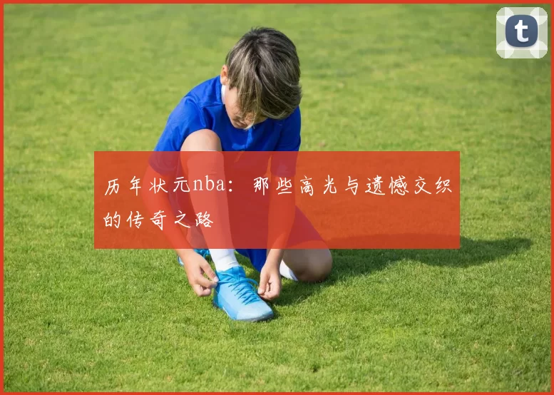 历年状元nba：那些高光与遗憾交织的传奇之路