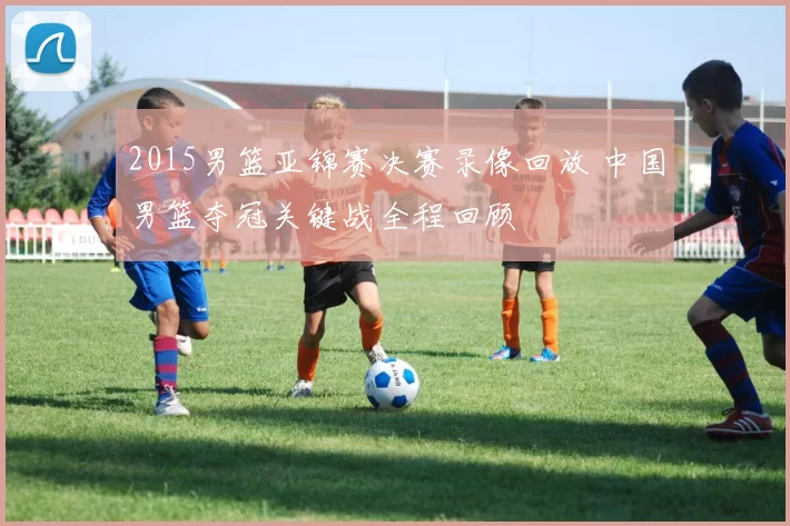 2015男篮亚锦赛决赛录像回放 中国男篮夺冠关键战全程回顾