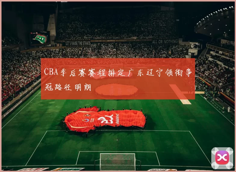 CBA季后赛赛程排定广东辽宁领衔争冠路径明朗