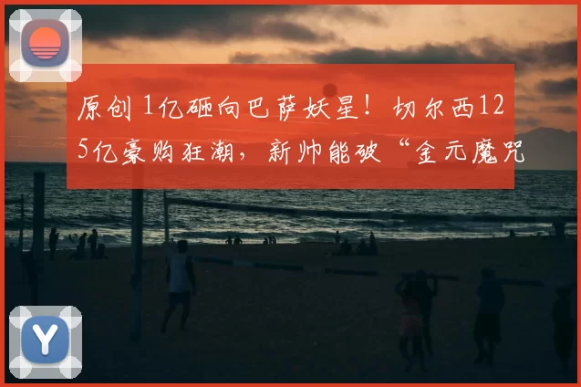 原创 1亿砸向巴萨妖星！切尔西125亿豪购狂潮，新帅能破“金元魔咒”？