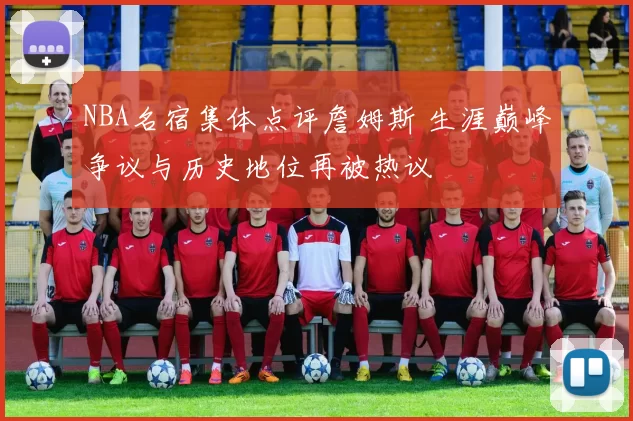 NBA名宿集体点评詹姆斯 生涯巅峰争议与历史地位再被热议