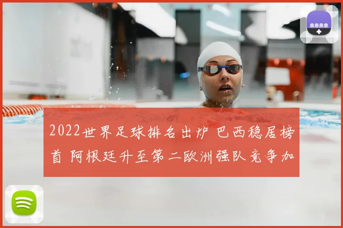 2022世界足球排名出炉 巴西稳居榜首 阿根廷升至第二欧洲强队竞争加剧