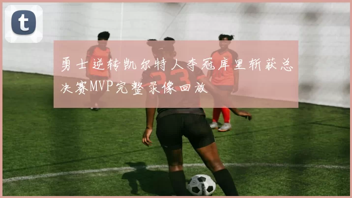 勇士逆转凯尔特人夺冠库里斩获总决赛MVP完整录像回放