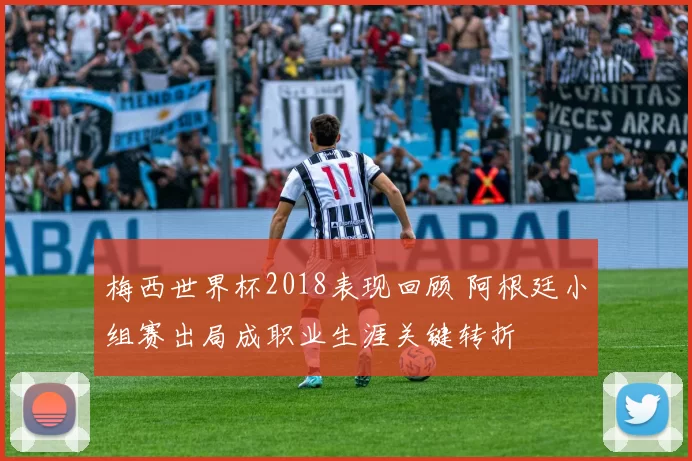 梅西世界杯2018表现回顾 阿根廷小组赛出局成职业生涯关键转折