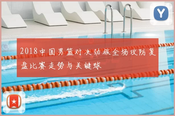 2018中国男篮对决劲旅全场攻防复盘比赛走势与关键球
