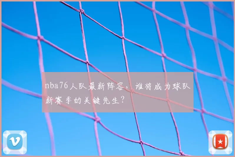 nba76人队最新阵容，谁将成为球队新赛季的关键先生？