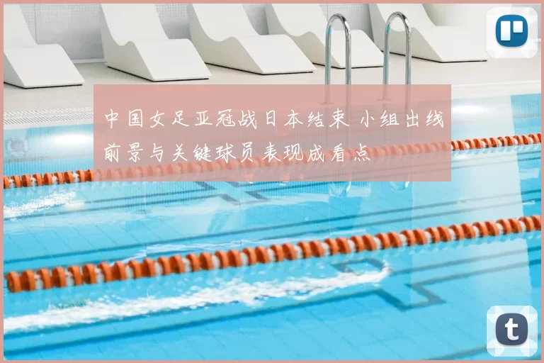 中国女足亚冠战日本结束 小组出线前景与关键球员表现成看点