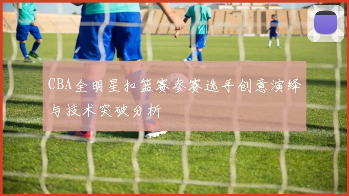 CBA全明星扣篮赛参赛选手创意演绎与技术突破分析