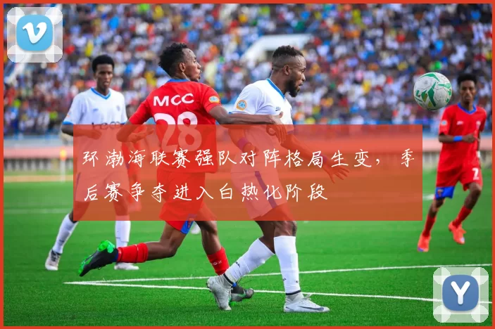 环渤海联赛强队对阵格局生变，季后赛争夺进入白热化阶段