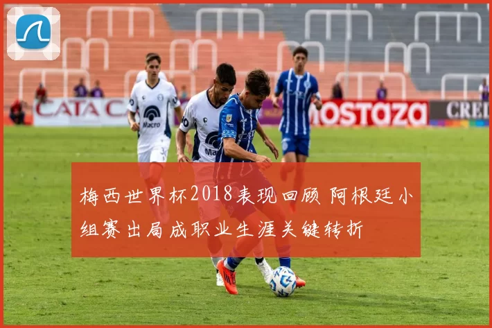 梅西世界杯2018表现回顾 阿根廷小组赛出局成职业生涯关键转折