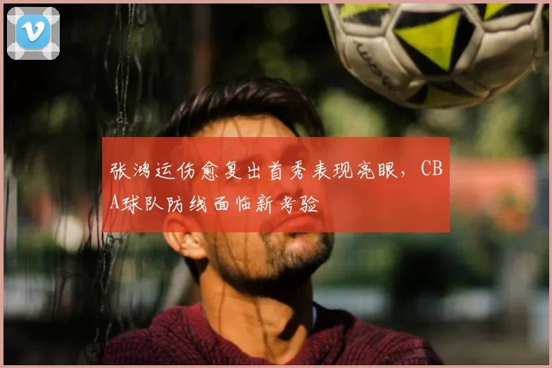 张鸿运伤愈复出首秀表现亮眼,CBA球队防线面临新考验