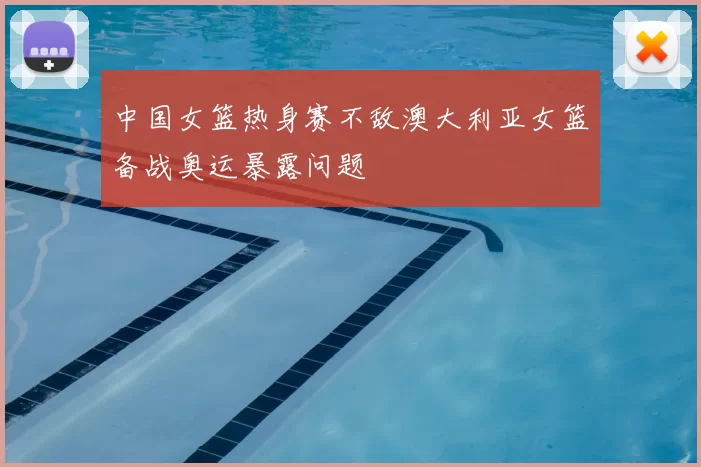 中国女篮热身赛不敌澳大利亚女篮备战奥运暴露问题