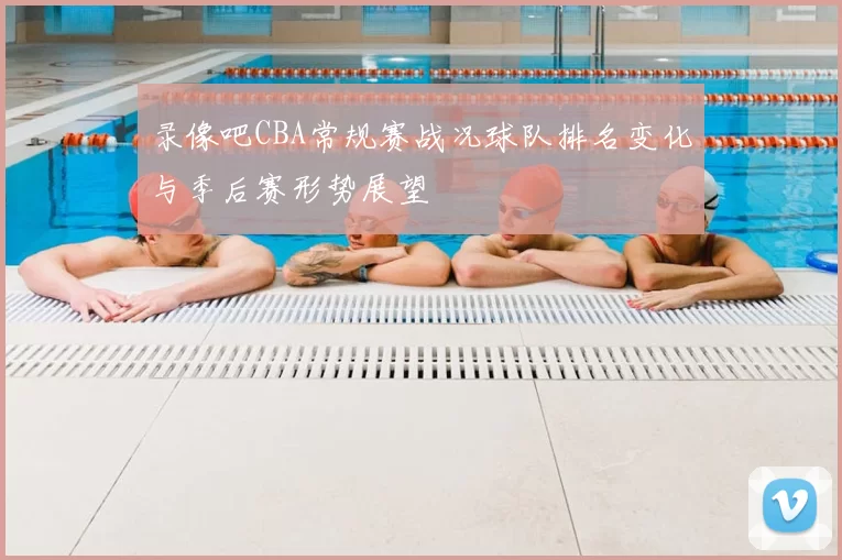 录像吧CBA常规赛战况球队排名变化与季后赛形势展望